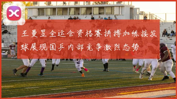 王曼昱全运会资格赛拼搏加练接发球展现国乒内部竞争激烈态势