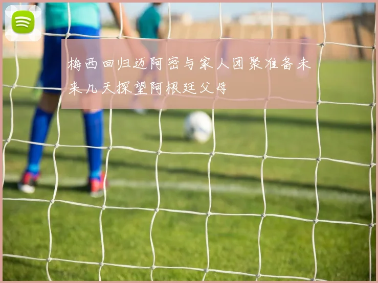 梅西回归迈阿密与家人团聚准备未来几天探望阿根廷父母