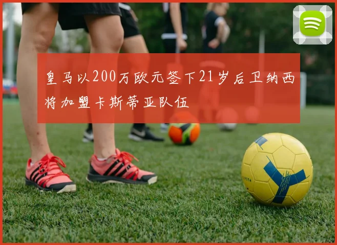 皇马以200万欧元签下21岁后卫纳西将加盟卡斯蒂亚队伍