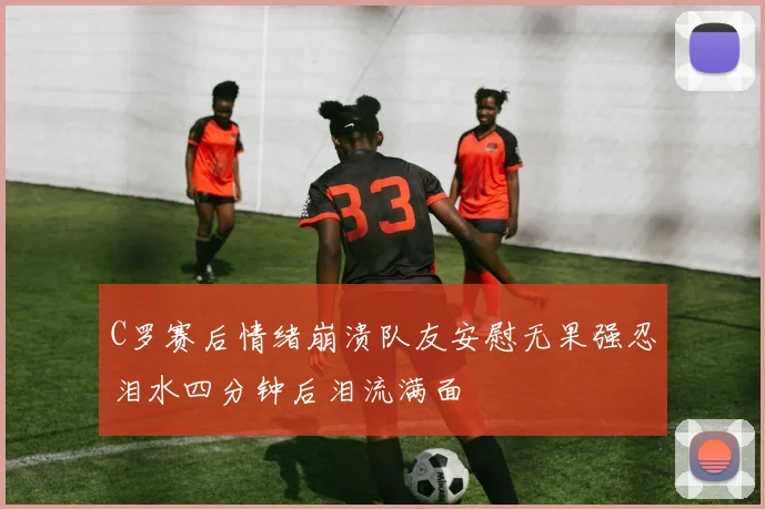 C罗赛后情绪崩溃队友安慰无果强忍泪水四分钟后泪流满面